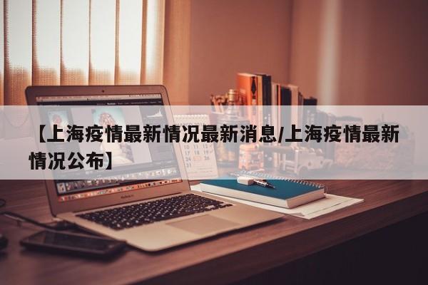 【上海疫情最新情况最新消息/上海疫情最新情况公布】