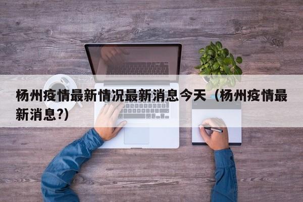 杨州疫情最新情况最新消息今天（杨州疫情最新消息?）