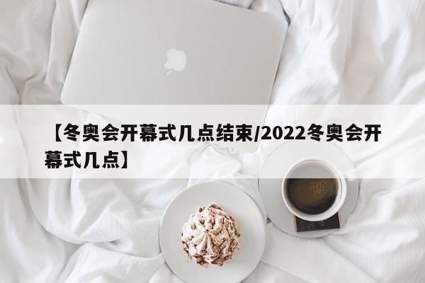【冬奥会开幕式几点结束/2022冬奥会开幕式几点】