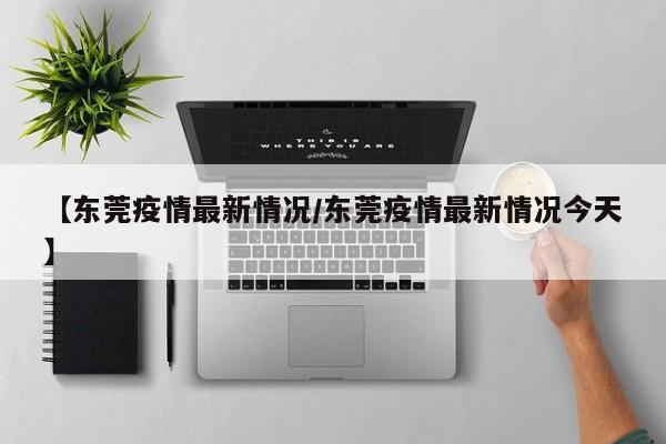 【东莞疫情最新情况/东莞疫情最新情况今天】