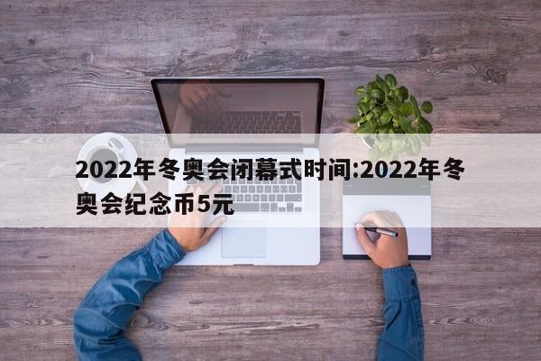 2022年冬奥会闭幕式时间:2022年冬奥会纪念币5元