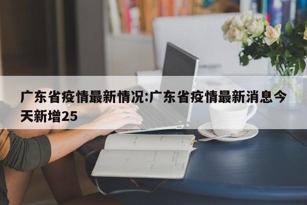 广东省疫情最新情况:广东省疫情最新消息今天新增25