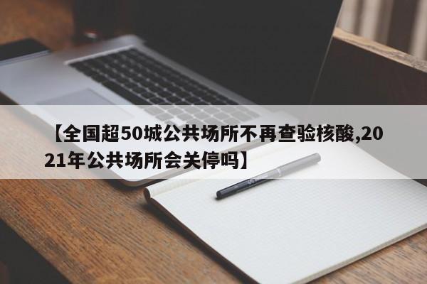 【全国超50城公共场所不再查验核酸,2021年公共场所会关停吗】