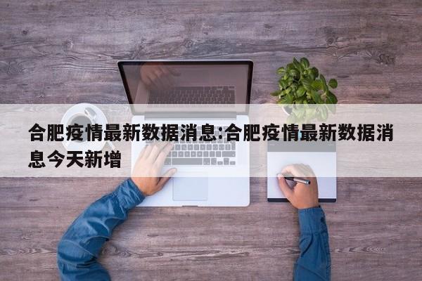 合肥疫情最新数据消息:合肥疫情最新数据消息今天新增