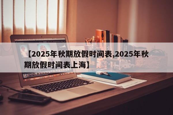 【2025年秋期放假时间表,2025年秋期放假时间表上海】