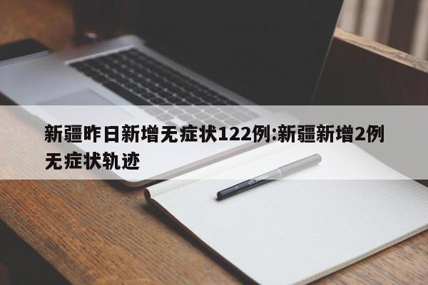 新疆昨日新增无症状122例:新疆新增2例无症状轨迹