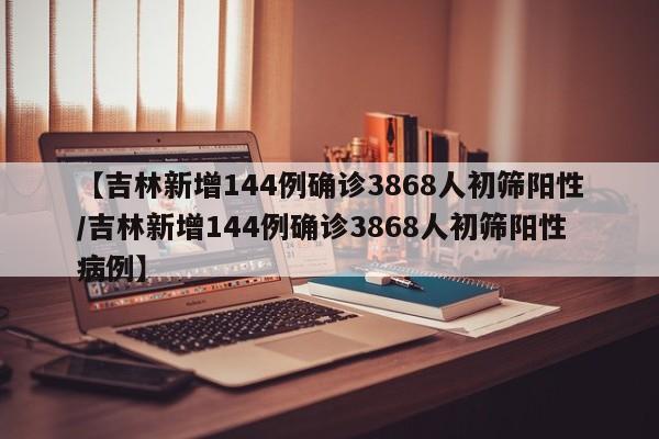 【吉林新增144例确诊3868人初筛阳性/吉林新增144例确诊3868人初筛阳性病例】
