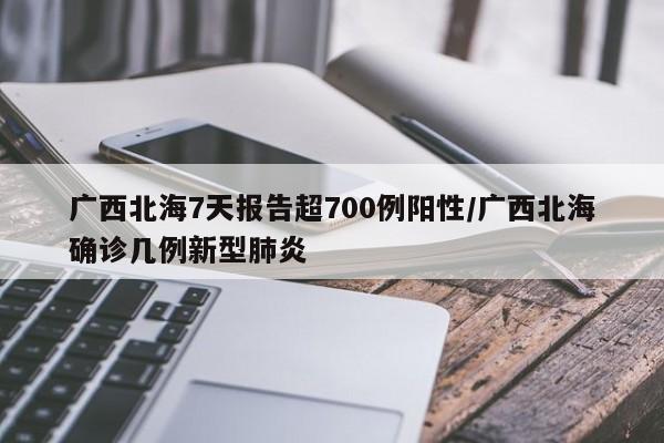 广西北海7天报告超700例阳性/广西北海确诊几例新型肺炎