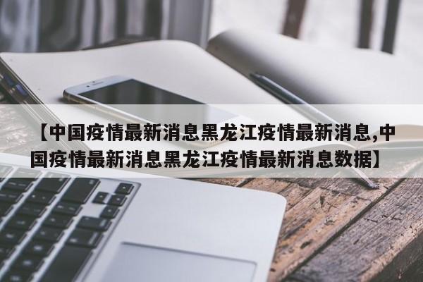 【中国疫情最新消息黑龙江疫情最新消息,中国疫情最新消息黑龙江疫情最新消息数据】