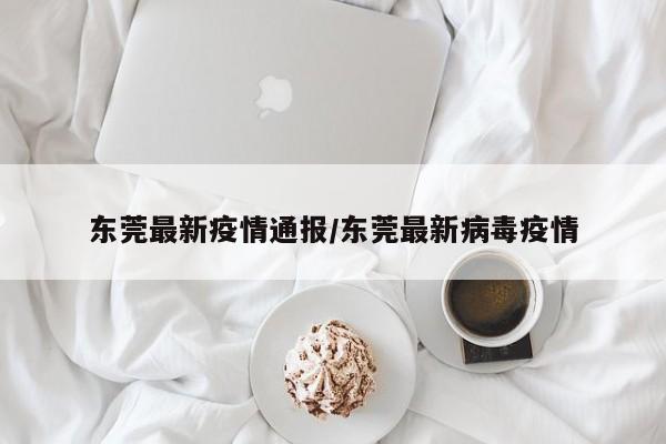东莞最新疫情通报/东莞最新病毒疫情