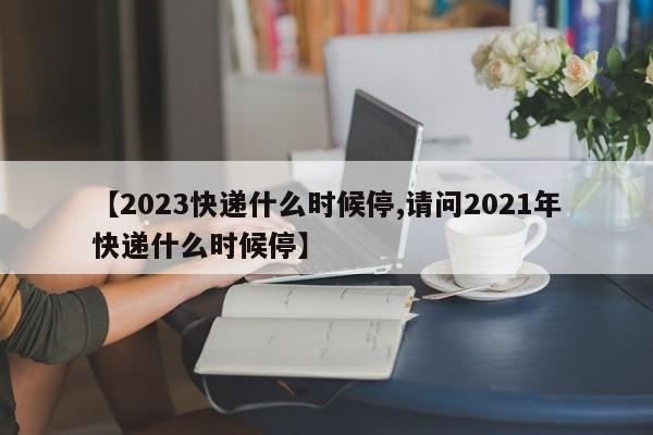 【2023快递什么时候停,请问2021年快递什么时候停】