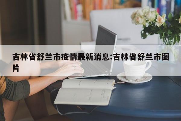 吉林省舒兰市疫情最新消息:吉林省舒兰市图片