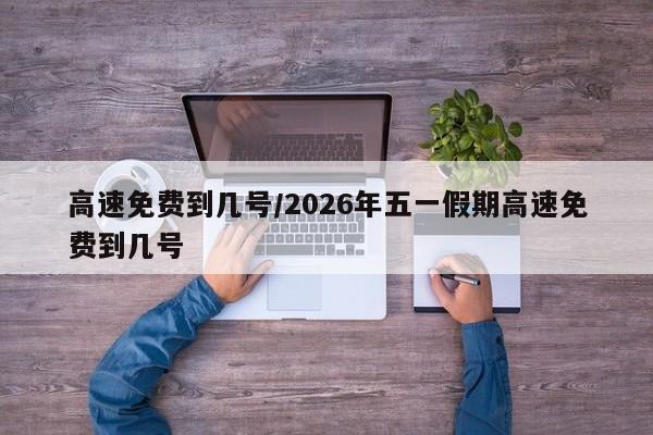 高速免费到几号/2026年五一假期高速免费到几号