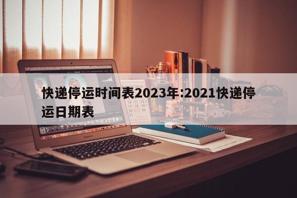 快递停运时间表2023年:2021快递停运日期表