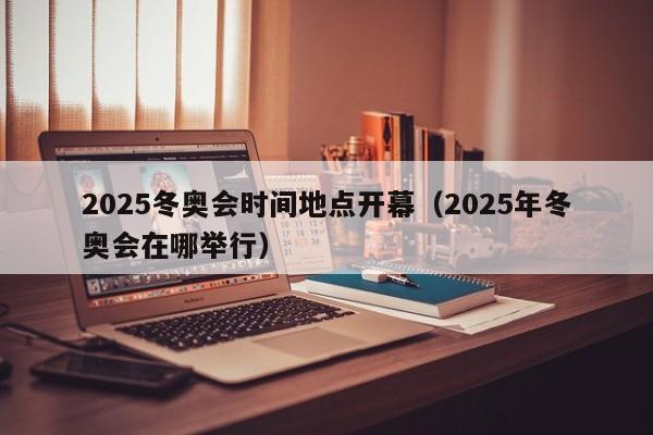 2025冬奥会时间地点开幕(2025年冬奥会在哪举行)