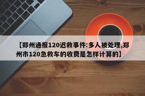 【郑州通报120迟救事件:多人被处理,郑州市120急救车的收费是怎样计算的】