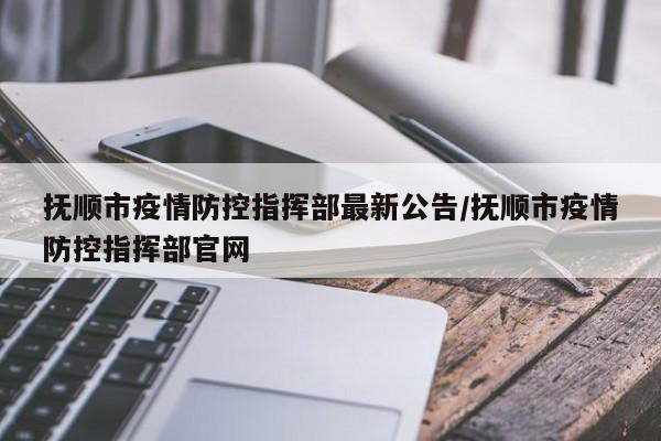 抚顺市疫情防控指挥部最新公告/抚顺市疫情防控指挥部官网